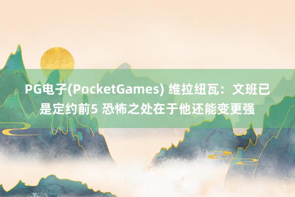PG电子(PocketGames) 维拉纽瓦：文班已是定约前5 恐怖之处在于他还能变更强