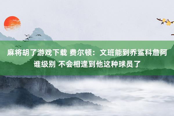 麻将胡了游戏下载 费尔顿：文班能到乔鲨科詹阿谁级别 不会相逢到他这种球员了