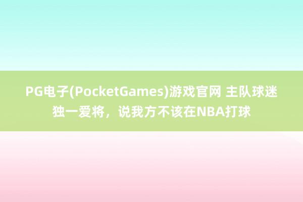 PG电子(PocketGames)游戏官网 主队球迷独一爱将，说我方不该在NBA打球