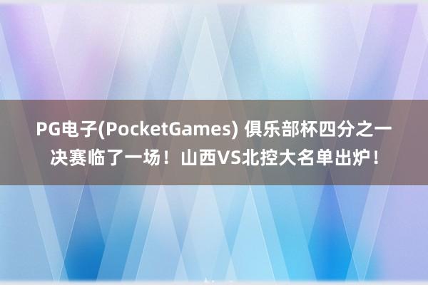 PG电子(PocketGames) 俱乐部杯四分之一决赛临了一场！山西VS北控大名单出炉！