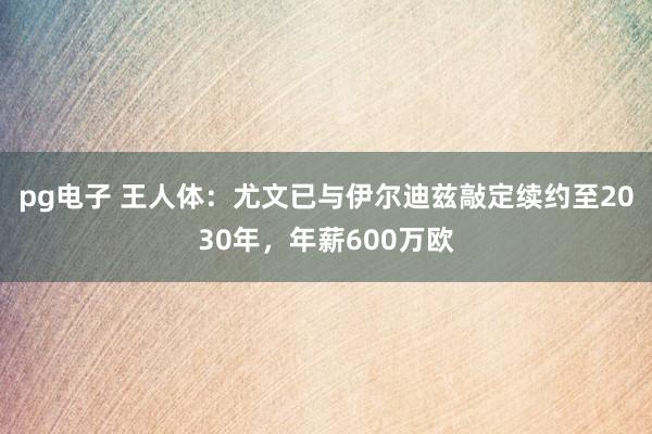 pg电子 王人体：尤文已与伊尔迪兹敲定续约至2030年，年薪600万欧