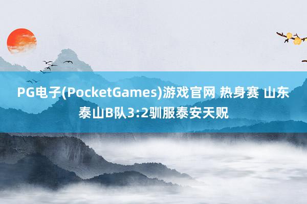 PG电子(PocketGames)游戏官网 热身赛 山东泰山B队3:2驯服泰安天贶