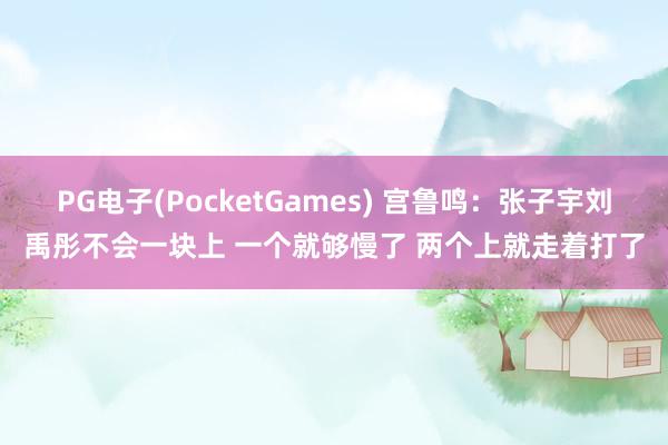 PG电子(PocketGames) 宫鲁鸣：张子宇刘禹彤不会一块上 一个就够慢了 两个上就走着打了