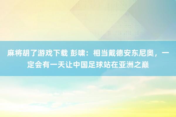 麻将胡了游戏下载 彭啸：相当戴德安东尼奥，一定会有一天让中国足球站在亚洲之巅