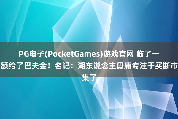 PG电子(PocketGames)游戏官网 临了一个限额给了巴夫金！名记：湖东说念主毋庸专注于买断市集了