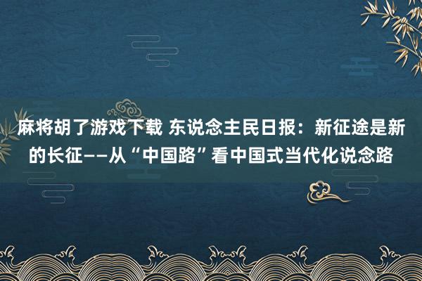 麻将胡了游戏下载 东说念主民日报：新征途是新的长征——从“中国路”看中国式当代化说念路