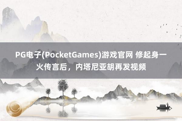 PG电子(PocketGames)游戏官网 修起身一火传言后，内塔尼亚胡再发视频