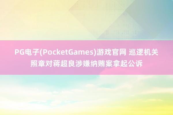 PG电子(PocketGames)游戏官网 巡逻机关照章对蒋超良涉嫌纳贿案拿起公诉
