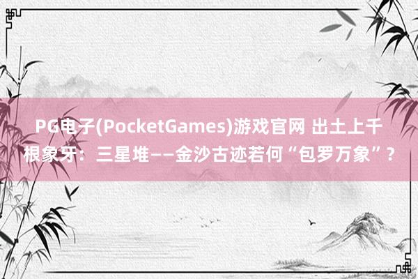 PG电子(PocketGames)游戏官网 出土上千根象牙：三星堆——金沙古迹若何“包罗万象”？