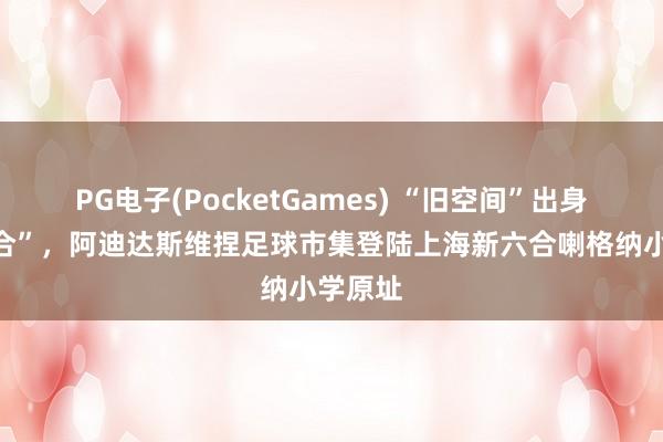 PG电子(PocketGames) “旧空间”出身“新六合”，阿迪达斯维捏足球市集登陆上海新六合喇格纳小学原址