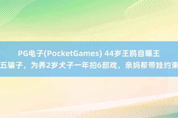 PG电子(PocketGames) 44岁王鸥自曝王老五骗子，为养2岁犬子一年拍6部戏，亲妈帮带娃约束易