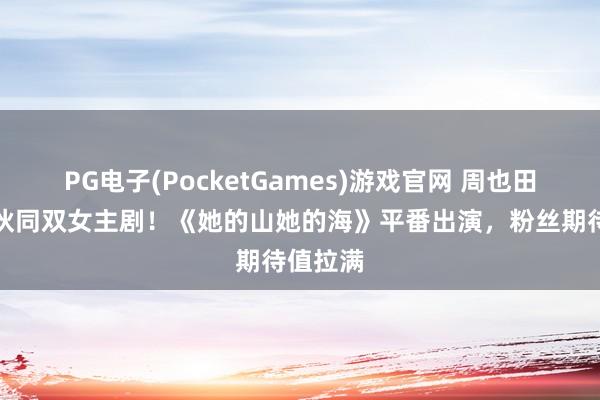 PG电子(PocketGames)游戏官网 周也田曦薇将伙同双女主剧！《她的山她的海》平番出演，粉丝期待值拉满