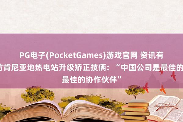 PG电子(PocketGames)游戏官网 资讯有故事｜走访肯尼亚地热电站升级矫正技俩：“中国公司是最佳的协作伙伴”