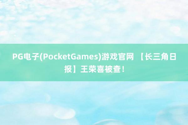 PG电子(PocketGames)游戏官网 【长三角日报】王荣喜被查！