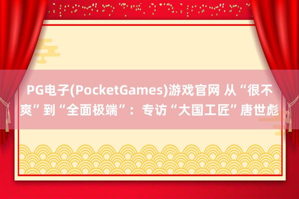 PG电子(PocketGames)游戏官网 从“很不爽”到“全面极端”：专访“大国工匠”唐世彪