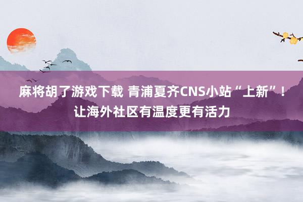 麻将胡了游戏下载 青浦夏齐CNS小站“上新”！让海外社区有温度更有活力