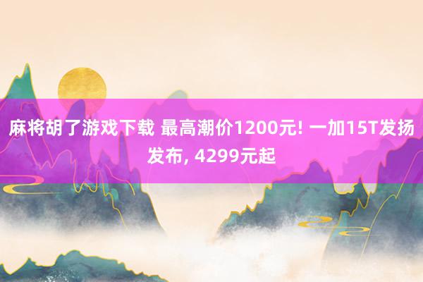 麻将胡了游戏下载 最高潮价1200元! 一加15T发扬发布， 4299元起