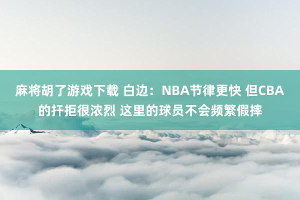 麻将胡了游戏下载 白边：NBA节律更快 但CBA的扞拒很浓烈 这里的球员不会频繁假摔