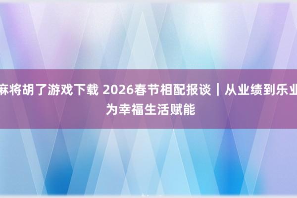 麻将胡了游戏下载 2026春节相配报谈｜从业绩到乐业 为幸福生活赋能