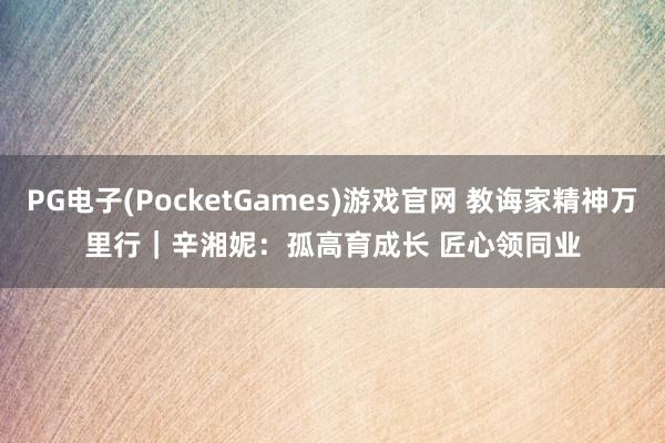 PG电子(PocketGames)游戏官网 教诲家精神万里行｜辛湘妮：孤高育成长 匠心领同业