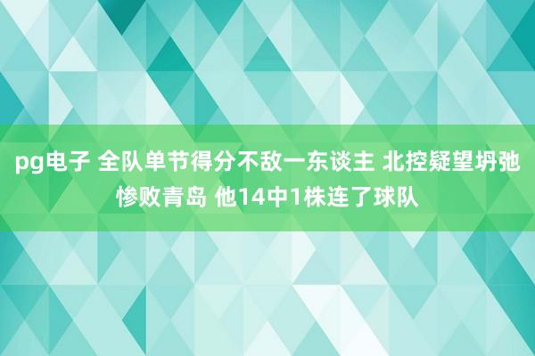 pg电子 全队单节得分不敌一东谈主 北控疑望坍弛惨败青岛 他14中1株连了球队