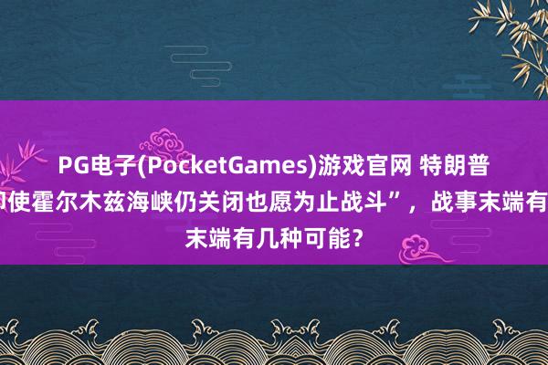 PG电子(PocketGames)游戏官网 特朗普被曝称“即使霍尔木兹海峡仍关闭也愿为止战斗”，战事末端有几种可能？