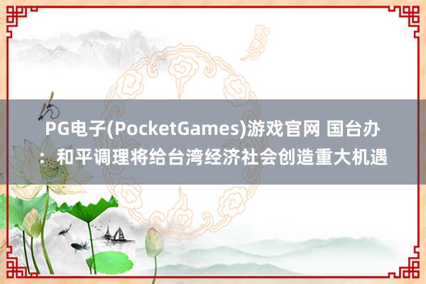 PG电子(PocketGames)游戏官网 国台办：和平调理将给台湾经济社会创造重大机遇