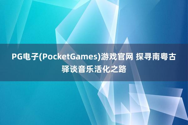 PG电子(PocketGames)游戏官网 探寻南粤古驿谈音乐活化之路