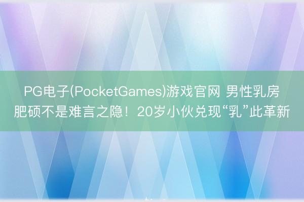 PG电子(PocketGames)游戏官网 男性乳房肥硕不是难言之隐！20岁小伙兑现“乳”此革新