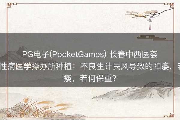 PG电子(PocketGames) 长春中西医荟萃病院男性病医学操办所种植：不良生计民风导致的阳痿，若何保重？