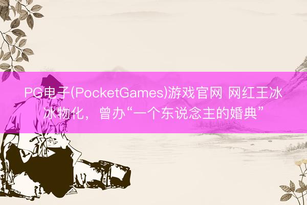 PG电子(PocketGames)游戏官网 网红王冰冰物化，曾办“一个东说念主的婚典”