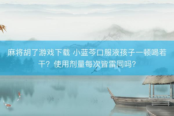 麻将胡了游戏下载 小蓝芩口服液孩子一顿喝若干？使用剂量每次皆雷同吗？