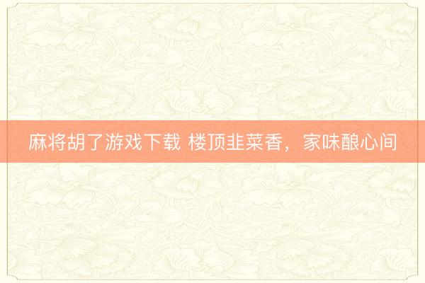 麻将胡了游戏下载 楼顶韭菜香，家味酿心间