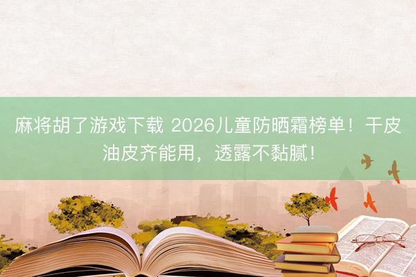 麻将胡了游戏下载 2026儿童防晒霜榜单!干皮油皮齐能用,透露不黏腻!