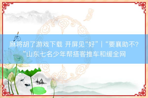 麻将胡了游戏下载 开屏见“好”｜“要襄助不？”山东七名少年帮搭客推车和缓全网