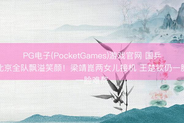 PG电子(PocketGames)游戏官网 国乒落地北京全队飘溢笑颜！梁靖崑两女儿接机 王楚钦仍一脸难熬