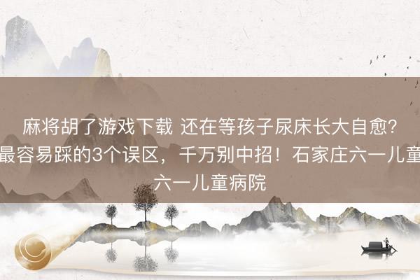 麻将胡了游戏下载 还在等孩子尿床长大自愈？家长最容易踩的3个误区，千万别中招！石家庄六一儿童病院