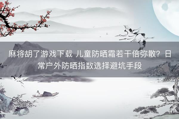 麻将胡了游戏下载 儿童防晒霜若干倍弥散？日常户外防晒指数选择避坑手段