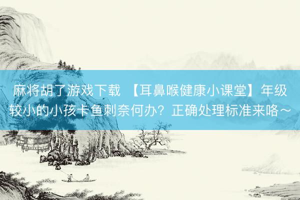麻将胡了游戏下载 【耳鼻喉健康小课堂】年级较小的小孩卡鱼刺奈何办？正确处理标准来咯～