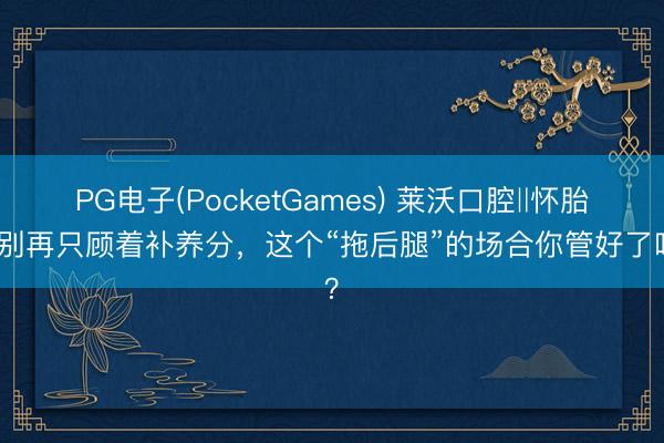 PG电子(PocketGames) 莱沃口腔‖怀胎后别再只顾着补养分，这个“拖后腿”的场合你管好了吗？