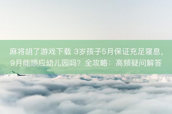 麻将胡了游戏下载 3岁孩子5月保证充足寝息，9月能顺应幼儿园吗？全攻略：高频疑问解答