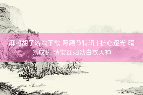 麻将胡了游戏下载 照顾节特辑 | 护心逐光 曙光成长 请安红妇幼白衣天神