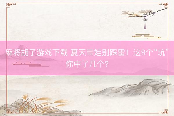 麻将胡了游戏下载 夏天带娃别踩雷！这9个“坑”你中了几个？