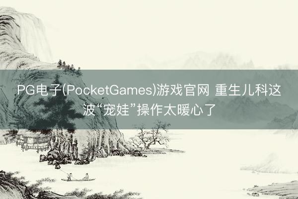 PG电子(PocketGames)游戏官网 重生儿科这波“宠娃”操作太暖心了