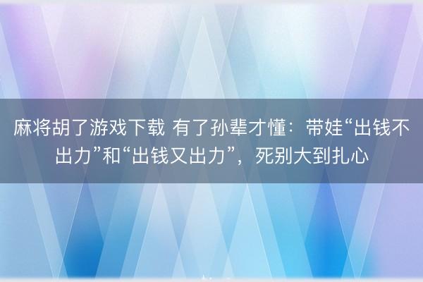 麻将胡了游戏下载 有了孙辈才懂：带娃“出钱不出力”和“出钱又出力”，死别大到扎心