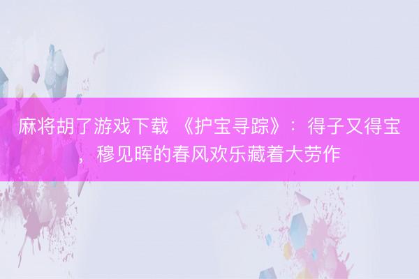 麻将胡了游戏下载 《护宝寻踪》：得子又得宝，穆见晖的春风欢乐藏着大劳作