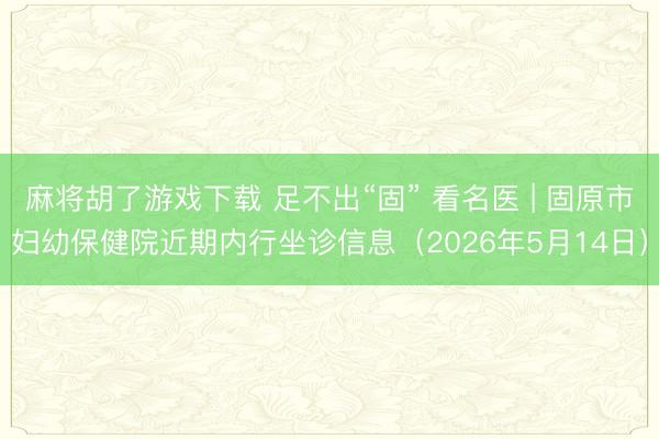 麻将胡了游戏下载 足不出“固” 看名医 | 固原市妇幼保健院近期内行坐诊信息（2026年5月14日）