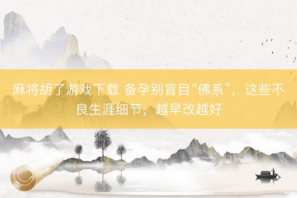 麻将胡了游戏下载 备孕别盲目“佛系”，这些不良生涯细节，越早改越好