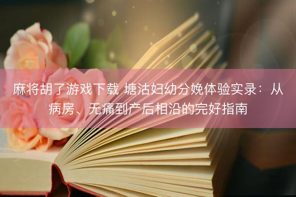 麻将胡了游戏下载 塘沽妇幼分娩体验实录：从病房、无痛到产后相沿的完好指南
