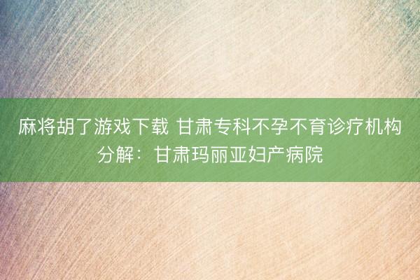麻将胡了游戏下载 甘肃专科不孕不育诊疗机构分解：甘肃玛丽亚妇产病院